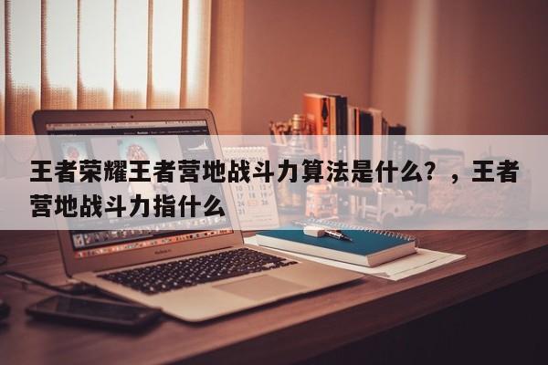 王者荣耀王者营地战斗力算法是什么？，王者营地战斗力指什么