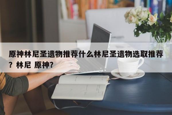 原神林尼圣遗物推荐什么林尼圣遗物选取推荐？林尼 原神？