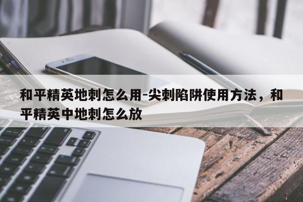 和平精英地刺怎么用-尖刺陷阱使用方法，和平精英中地刺怎么放