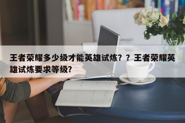 王者荣耀多少级才能英雄试炼？？王者荣耀英雄试炼要求等级？