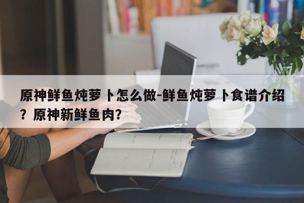 原神鲜鱼炖萝卜怎么做-鲜鱼炖萝卜食谱介绍？原神新鲜鱼肉？