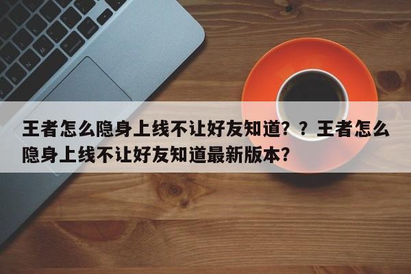 王者怎么隐身上线不让好友知道？？王者怎么隐身上线不让好友知道最新版本？