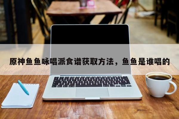 原神鱼鱼咏唱派食谱获取方法，鱼鱼是谁唱的