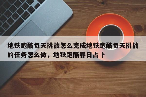 地铁跑酷每天挑战怎么完成地铁跑酷每天挑战的任务怎么做，地铁跑酷春日占卜