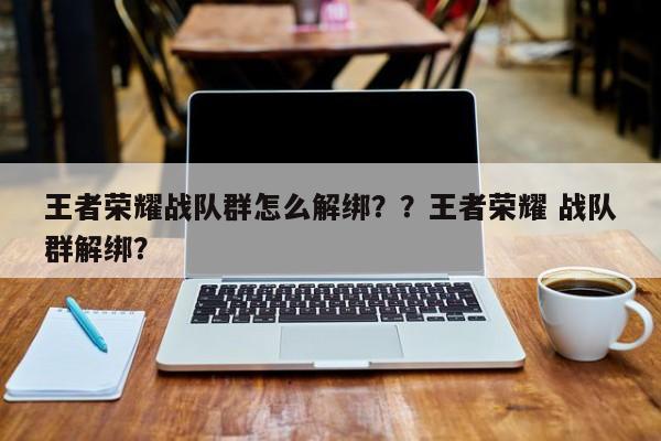 王者荣耀战队群怎么解绑？？王者荣耀 战队群解绑？