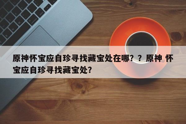 原神怀宝应自珍寻找藏宝处在哪？？原神 怀宝应自珍寻找藏宝处？