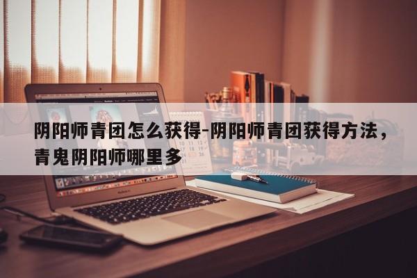 阴阳师青团怎么获得-阴阳师青团获得方法，青鬼阴阳师哪里多
