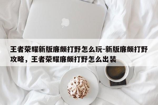 王者荣耀新版廉颇打野怎么玩-新版廉颇打野攻略，王者荣耀廉颇打野怎么出装