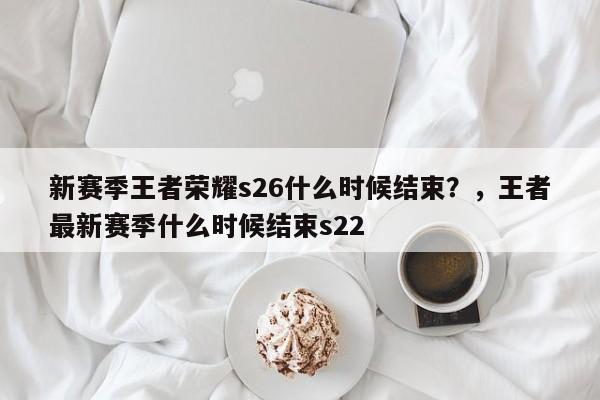 新赛季王者荣耀s26什么时候结束？，王者最新赛季什么时候结束s22
