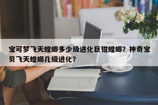 宝可梦飞天螳螂多少级进化巨钳螳螂？神奇宝贝飞天螳螂几级进化？