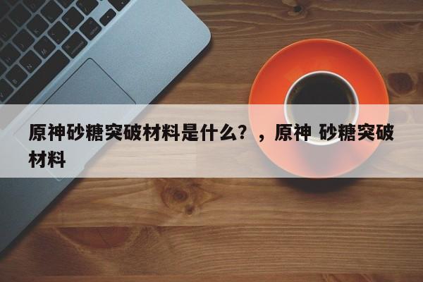 原神砂糖突破材料是什么？，原神 砂糖突破材料