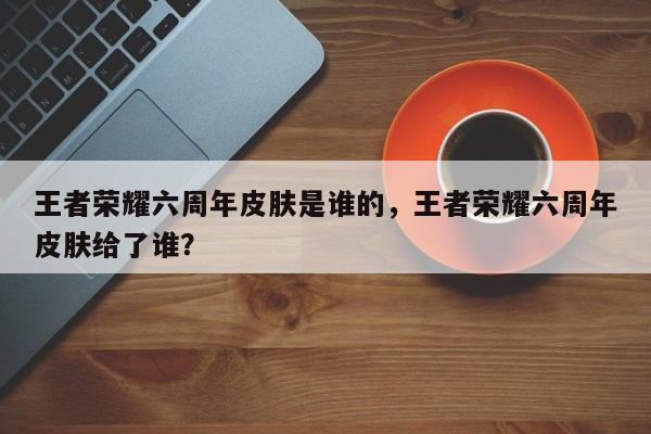 王者荣耀六周年皮肤是谁的，王者荣耀六周年皮肤给了谁？