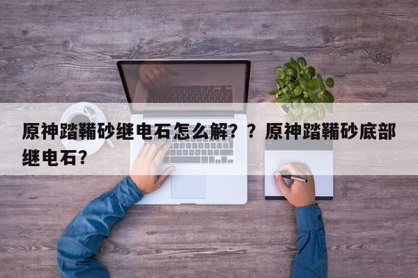 原神踏鞴砂继电石怎么解？？原神踏鞴砂底部继电石？