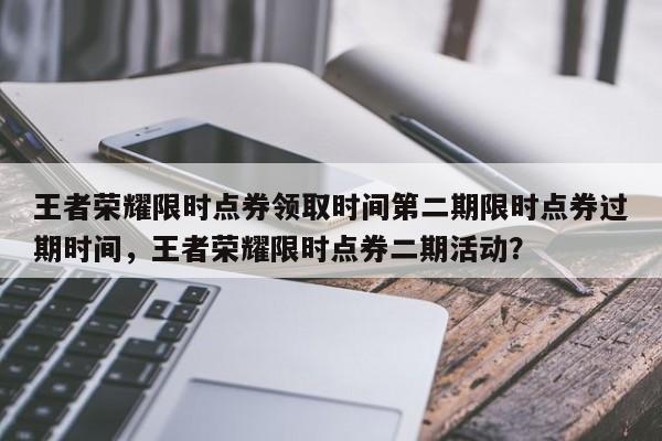 王者荣耀限时点券领取时间第二期限时点券过期时间，王者荣耀限时点券二期活动？