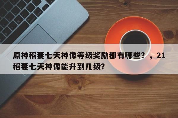 原神稻妻七天神像等级奖励都有哪些？，21稻妻七天神像能升到几级？