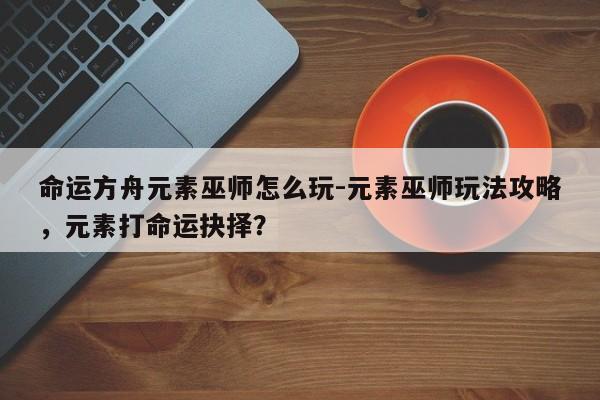 命运方舟元素巫师怎么玩-元素巫师玩法攻略，元素打命运抉择？