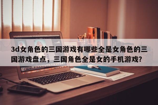 3d女角色的三国游戏有哪些全是女角色的三国游戏盘点，三国角色全是女的手机游戏？