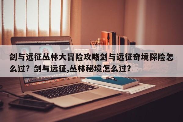 剑与远征丛林大冒险攻略剑与远征奇境探险怎么过？剑与远征,丛林秘境怎么过？