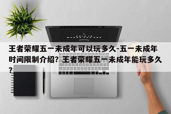 王者荣耀五一未成年可以玩多久-五一未成年时间限制介绍？王者荣耀五一未成年能玩多久？