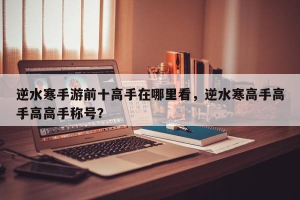 逆水寒手游前十高手在哪里看，逆水寒高手高手高高手称号？