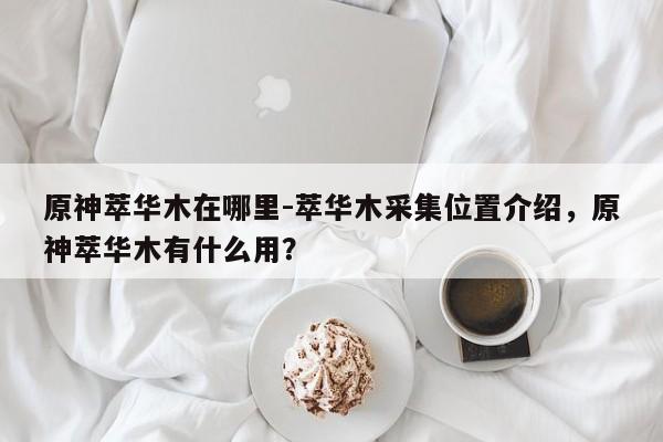 原神萃华木在哪里-萃华木采集位置介绍，原神萃华木有什么用？