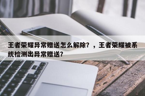 王者荣耀异常赠送怎么解除？，王者荣耀被系统检测出异常赠送？