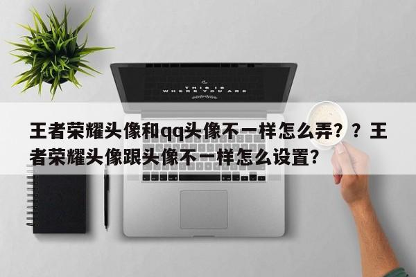 王者荣耀头像和qq头像不一样怎么弄？？王者荣耀头像跟头像不一样怎么设置？