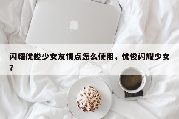 闪耀优俊少女友情点怎么使用，优俊闪耀少女？