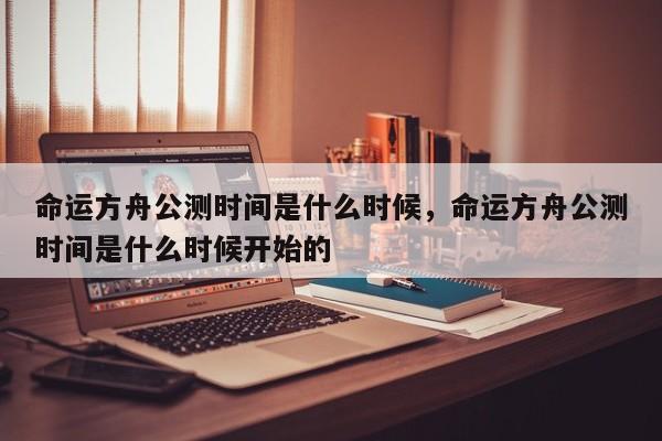 命运方舟公测时间是什么时候，命运方舟公测时间是什么时候开始的