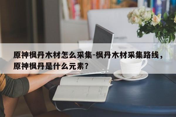 原神枫丹木材怎么采集-枫丹木材采集路线，原神枫丹是什么元素？