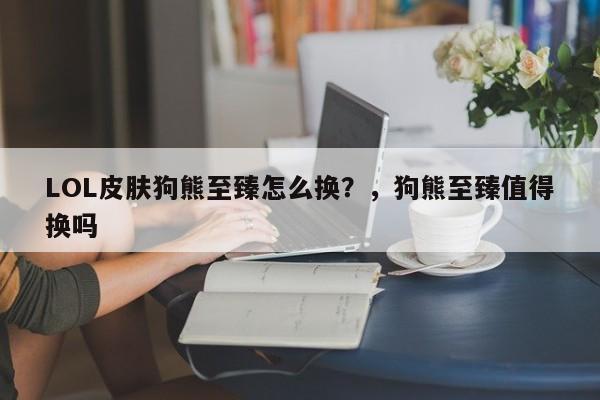 LOL皮肤狗熊至臻怎么换？，狗熊至臻值得换吗