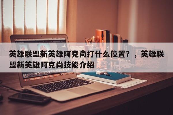 英雄联盟新英雄阿克尚打什么位置？，英雄联盟新英雄阿克尚技能介绍