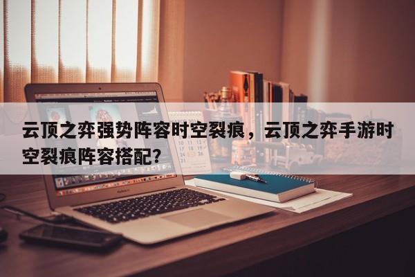 云顶之弈强势阵容时空裂痕，云顶之弈手游时空裂痕阵容搭配？