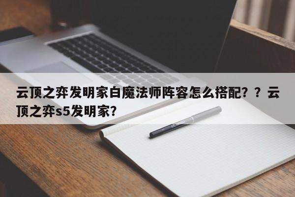 云顶之弈发明家白魔法师阵容怎么搭配？？云顶之弈s5发明家？