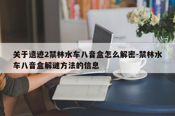 关于遗迹2禁林水车八音盒怎么解密-禁林水车八音盒解谜方法的信息