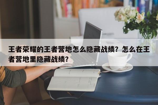王者荣耀的王者营地怎么隐藏战绩？怎么在王者营地里隐藏战绩？