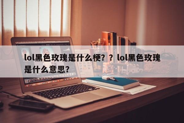 lol黑色玫瑰是什么梗？？lol黑色玫瑰是什么意思？