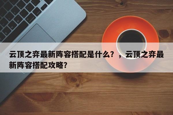云顶之弈最新阵容搭配是什么？，云顶之弈最新阵容搭配攻略？