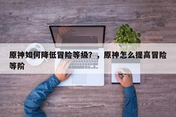 原神如何降低冒险等级？，原神怎么提高冒险等阶