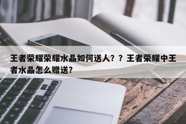 王者荣耀荣耀水晶如何送人？？王者荣耀中王者水晶怎么赠送？