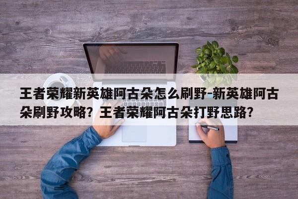 王者荣耀新英雄阿古朵怎么刷野-新英雄阿古朵刷野攻略？王者荣耀阿古朵打野思路？