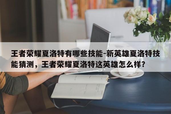 王者荣耀夏洛特有哪些技能-新英雄夏洛特技能猜测，王者荣耀夏洛特这英雄怎么样？