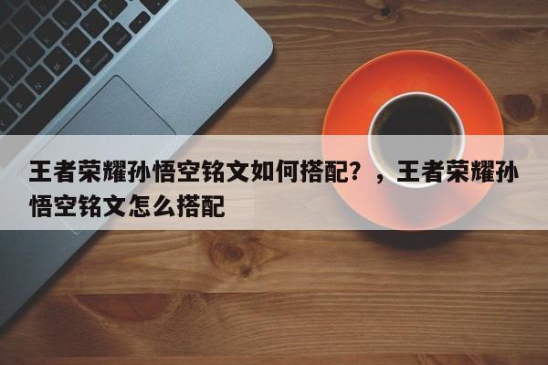 王者荣耀孙悟空铭文如何搭配？，王者荣耀孙悟空铭文怎么搭配