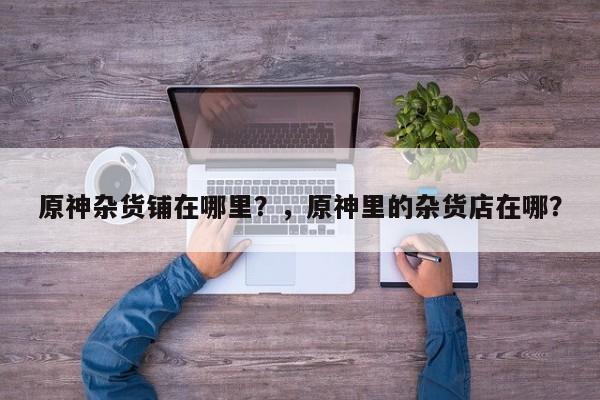 原神杂货铺在哪里？，原神里的杂货店在哪？