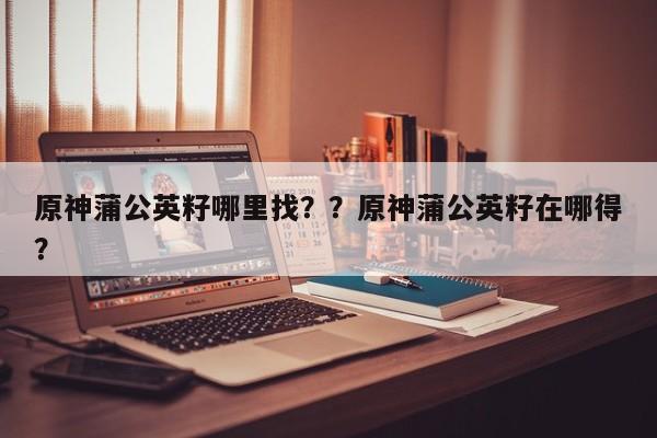原神蒲公英籽哪里找？？原神蒲公英籽在哪得？