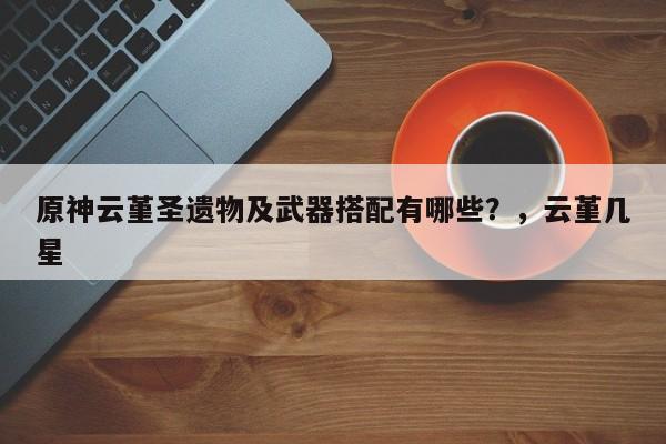 原神云堇圣遗物及武器搭配有哪些？，云堇几星