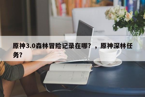 原神3.0森林冒险记录在哪？，原神深林任务？