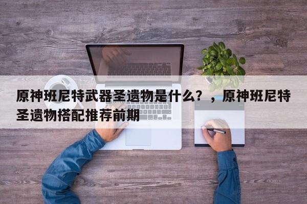 原神班尼特武器圣遗物是什么？，原神班尼特圣遗物搭配推荐前期