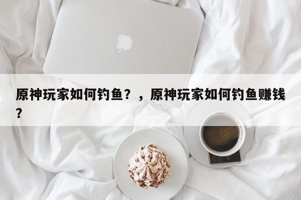 原神玩家如何钓鱼？，原神玩家如何钓鱼赚钱？