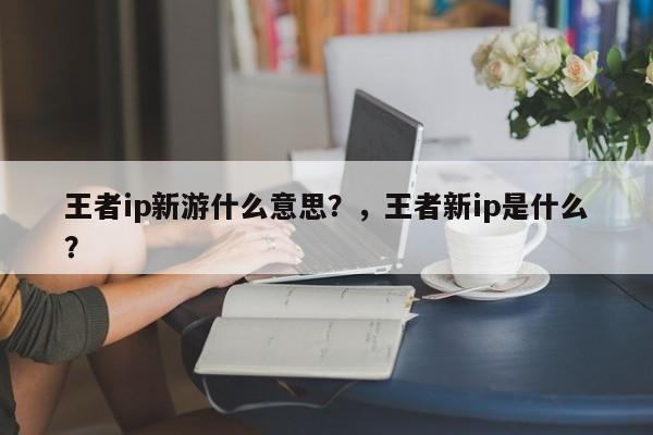 王者ip新游什么意思？，王者新ip是什么？